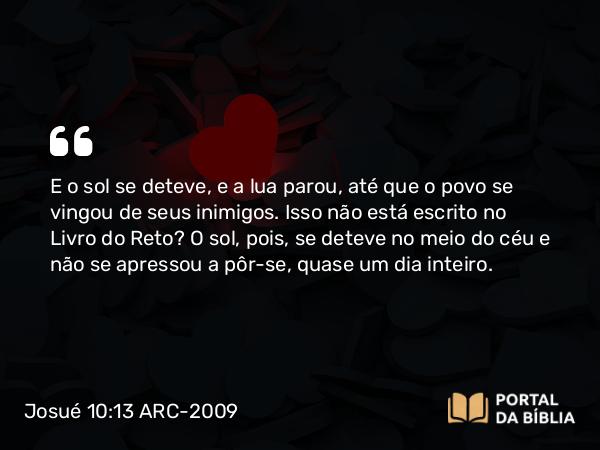 Josué 10:13 ARC-2009 - E o sol se deteve, e a lua parou, até que o povo se vingou de seus inimigos. Isso não está escrito no Livro do Reto? O sol, pois, se deteve no meio do céu e não se apressou a pôr-se, quase um dia inteiro.