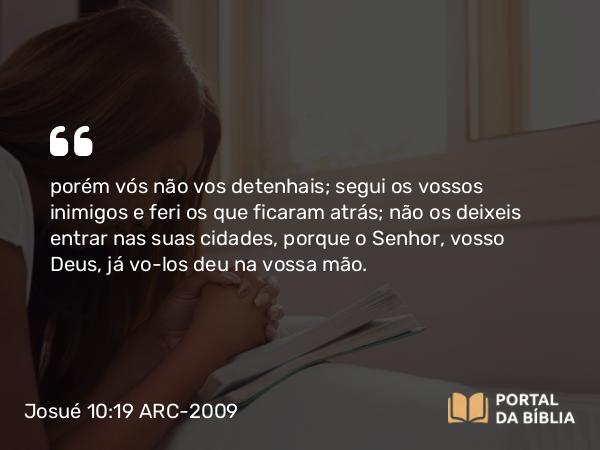 Josué 10:19 ARC-2009 - porém vós não vos detenhais; segui os vossos inimigos e feri os que ficaram atrás; não os deixeis entrar nas suas cidades, porque o Senhor, vosso Deus, já vo-los deu na vossa mão.