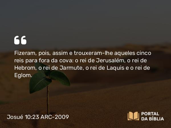 Josué 10:23 ARC-2009 - Fizeram, pois, assim e trouxeram-lhe aqueles cinco reis para fora da cova: o rei de Jerusalém, o rei de Hebrom, o rei de Jarmute, o rei de Laquis e o rei de Eglom.