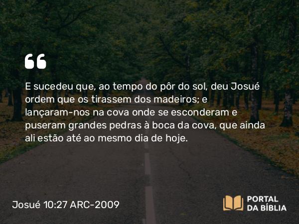 Josué 10:27 ARC-2009 - E sucedeu que, ao tempo do pôr do sol, deu Josué ordem que os tirassem dos madeiros; e lançaram-nos na cova onde se esconderam e puseram grandes pedras à boca da cova, que ainda ali estão até ao mesmo dia de hoje.