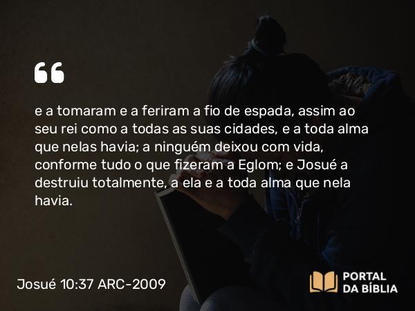 Josué 10:37 ARC-2009 - e a tomaram e a feriram a fio de espada, assim ao seu rei como a todas as suas cidades, e a toda alma que nelas havia; a ninguém deixou com vida, conforme tudo o que fizeram a Eglom; e Josué a destruiu totalmente, a ela e a toda alma que nela havia.