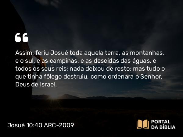 Josué 10:40 ARC-2009 - Assim, feriu Josué toda aquela terra, as montanhas, e o sul, e as campinas, e as descidas das águas, e todos os seus reis; nada deixou de resto; mas tudo o que tinha fôlego destruiu, como ordenara o Senhor, Deus de Israel.