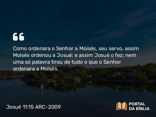 Josué 11:15 ARC-2009 - Como ordenara o Senhor a Moisés, seu servo, assim Moisés ordenou a Josué; e assim Josué o fez; nem uma só palavra tirou de tudo o que o Senhor ordenara a Moisés.