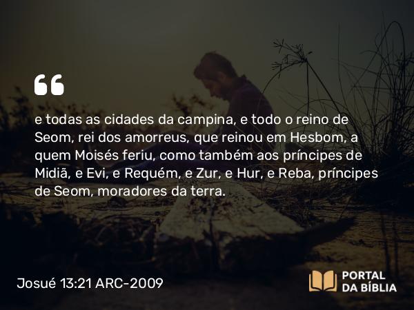 Josué 13:21 ARC-2009 - e todas as cidades da campina, e todo o reino de Seom, rei dos amorreus, que reinou em Hesbom, a quem Moisés feriu, como também aos príncipes de Midiã, e Evi, e Requém, e Zur, e Hur, e Reba, príncipes de Seom, moradores da terra.