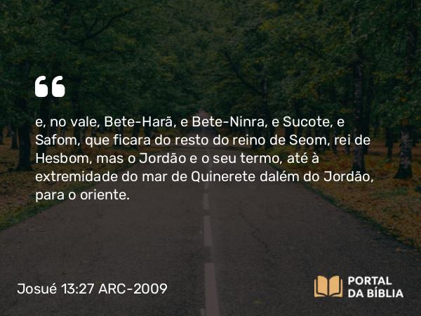 Josué 13:27 ARC-2009 - e, no vale, Bete-Harã, e Bete-Ninra, e Sucote, e Safom, que ficara do resto do reino de Seom, rei de Hesbom, mas o Jordão e o seu termo, até à extremidade do mar de Quinerete dalém do Jordão, para o oriente.