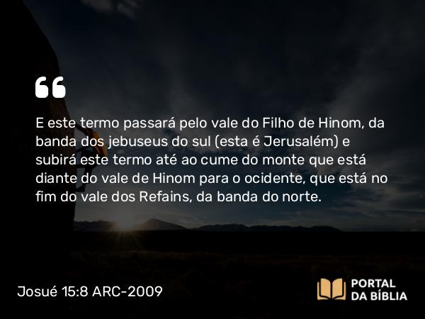 Josué 15:8 ARC-2009 - E este termo passará pelo vale do Filho de Hinom, da banda dos jebuseus do sul (esta é Jerusalém) e subirá este termo até ao cume do monte que está diante do vale de Hinom para o ocidente, que está no fim do vale dos Refains, da banda do norte.