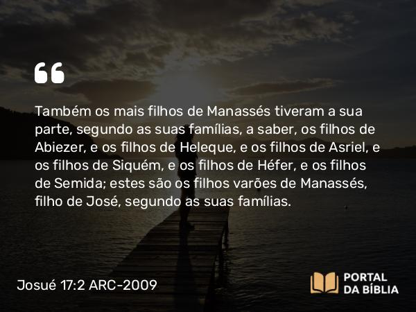 Josué 17:2 ARC-2009 - Também os mais filhos de Manassés tiveram a sua parte, segundo as suas famílias, a saber, os filhos de Abiezer, e os filhos de Heleque, e os filhos de Asriel, e os filhos de Siquém, e os filhos de Héfer, e os filhos de Semida; estes são os filhos varões de Manassés, filho de José, segundo as suas famílias.