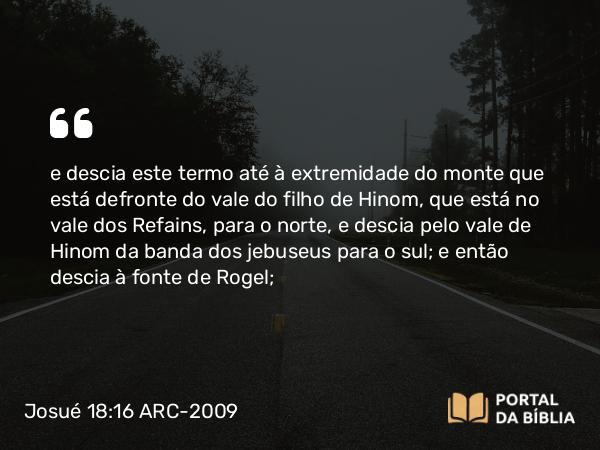 Josué 18:16 ARC-2009 - e descia este termo até à extremidade do monte que está defronte do vale do filho de Hinom, que está no vale dos Refains, para o norte, e descia pelo vale de Hinom da banda dos jebuseus para o sul; e então descia à fonte de Rogel;