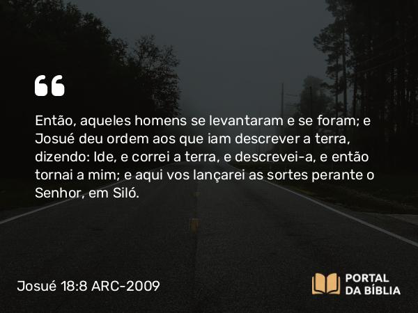 Josué 18:8 ARC-2009 - Então, aqueles homens se levantaram e se foram; e Josué deu ordem aos que iam descrever a terra, dizendo: Ide, e correi a terra, e descrevei-a, e então tornai a mim; e aqui vos lançarei as sortes perante o Senhor, em Siló.