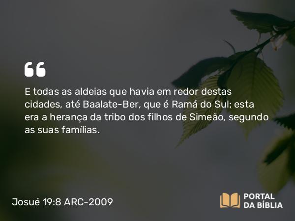 Josué 19:8 ARC-2009 - E todas as aldeias que havia em redor destas cidades, até Baalate-Ber, que é Ramá do Sul; esta era a herança da tribo dos filhos de Simeão, segundo as suas famílias.