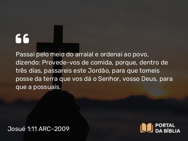 Josué 1:11 ARC-2009 - Passai pelo meio do arraial e ordenai ao povo, dizendo: Provede-vos de comida, porque, dentro de três dias, passareis este Jordão, para que tomeis posse da terra que vos dá o Senhor, vosso Deus, para que a possuais.