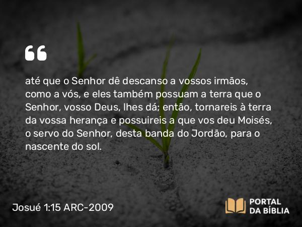 Josué 1:15 ARC-2009 - até que o Senhor dê descanso a vossos irmãos, como a vós, e eles também possuam a terra que o Senhor, vosso Deus, lhes dá; então, tornareis à terra da vossa herança e possuireis a que vos deu Moisés, o servo do Senhor, desta banda do Jordão, para o nascente do sol.