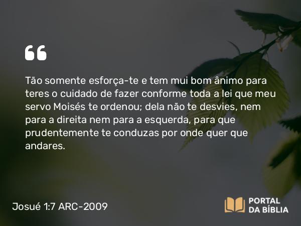 Josué 1:7-8 ARC-2009 - Tão somente esforça-te e tem mui bom ânimo para teres o cuidado de fazer conforme toda a lei que meu servo Moisés te ordenou; dela não te desvies, nem para a direita nem para a esquerda, para que prudentemente te conduzas por onde quer que andares.