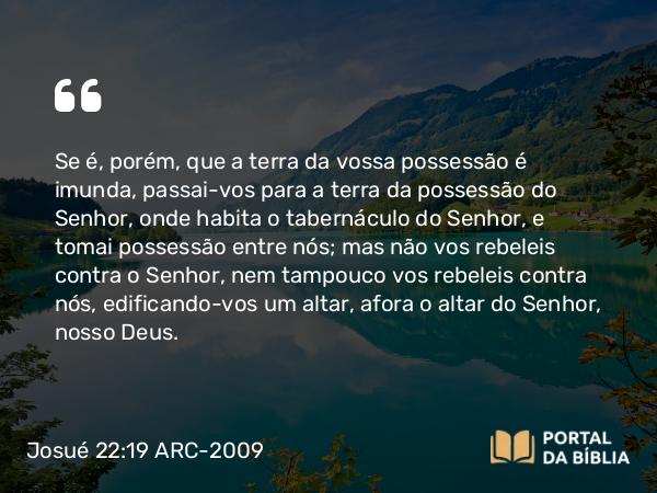 Josué 22:19 ARC-2009 - Se é, porém, que a terra da vossa possessão é imunda, passai-vos para a terra da possessão do Senhor, onde habita o tabernáculo do Senhor, e tomai possessão entre nós; mas não vos rebeleis contra o Senhor, nem tampouco vos rebeleis contra nós, edificando-vos um altar, afora o altar do Senhor, nosso Deus.