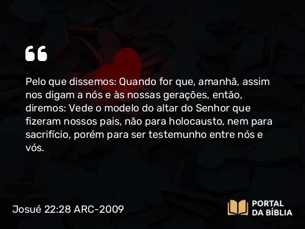 Josué 22:28 ARC-2009 - Pelo que dissemos: Quando for que, amanhã, assim nos digam a nós e às nossas gerações, então, diremos: Vede o modelo do altar do Senhor que fizeram nossos pais, não para holocausto, nem para sacrifício, porém para ser testemunho entre nós e vós.