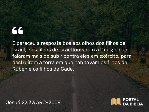 Josué 22:33 ARC-2009 - E pareceu a resposta boa aos olhos dos filhos de Israel, e os filhos de Israel louvaram a Deus; e não falaram mais de subir contra eles em exército, para destruírem a terra em que habitavam os filhos de Rúben e os filhos de Gade.