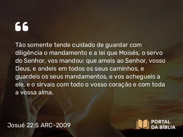 Josué 22:5 ARC-2009 - Tão somente tende cuidado de guardar com diligência o mandamento e a lei que Moisés, o servo do Senhor, vos mandou: que ameis ao Senhor, vosso Deus, e andeis em todos os seus caminhos, e guardeis os seus mandamentos, e vos achegueis a ele, e o sirvais com todo o vosso coração e com toda a vossa alma.