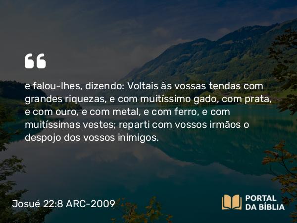 Josué 22:8 ARC-2009 - e falou-lhes, dizendo: Voltais às vossas tendas com grandes riquezas, e com muitíssimo gado, com prata, e com ouro, e com metal, e com ferro, e com muitíssimas vestes; reparti com vossos irmãos o despojo dos vossos inimigos.