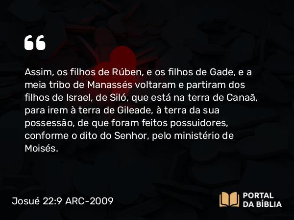 Josué 22:9 ARC-2009 - Assim, os filhos de Rúben, e os filhos de Gade, e a meia tribo de Manassés voltaram e partiram dos filhos de Israel, de Siló, que está na terra de Canaã, para irem à terra de Gileade, à terra da sua possessão, de que foram feitos possuidores, conforme o dito do Senhor, pelo ministério de Moisés.