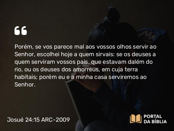 Josué 24:15 ARC-2009 - Porém, se vos parece mal aos vossos olhos servir ao Senhor, escolhei hoje a quem sirvais: se os deuses a quem serviram vossos pais, que estavam dalém do rio, ou os deuses dos amorreus, em cuja terra habitais; porém eu e a minha casa serviremos ao Senhor.