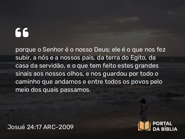 Josué 24:17 ARC-2009 - porque o Senhor é o nosso Deus; ele é o que nos fez subir, a nós e a nossos pais, da terra do Egito, da casa da servidão, e o que tem feito estes grandes sinais aos nossos olhos, e nos guardou por todo o caminho que andamos e entre todos os povos pelo meio dos quais passamos.