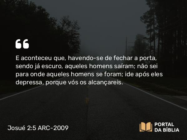 Josué 2:5 ARC-2009 - E aconteceu que, havendo-se de fechar a porta, sendo já escuro, aqueles homens saíram; não sei para onde aqueles homens se foram; ide após eles depressa, porque vós os alcançareis.