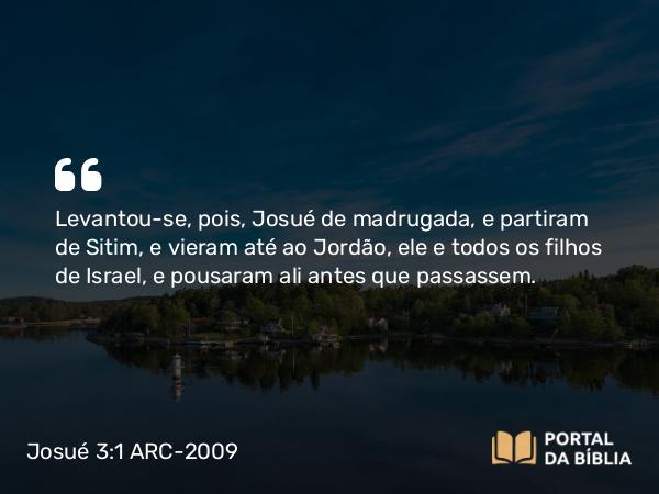 Josué 3:1 ARC-2009 - Levantou-se, pois, Josué de madrugada, e partiram de Sitim, e vieram até ao Jordão, ele e todos os filhos de Israel, e pousaram ali antes que passassem.