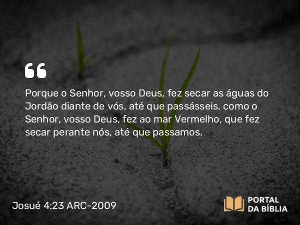 Josué 4:23 ARC-2009 - Porque o Senhor, vosso Deus, fez secar as águas do Jordão diante de vós, até que passásseis, como o Senhor, vosso Deus, fez ao mar Vermelho, que fez secar perante nós, até que passamos.