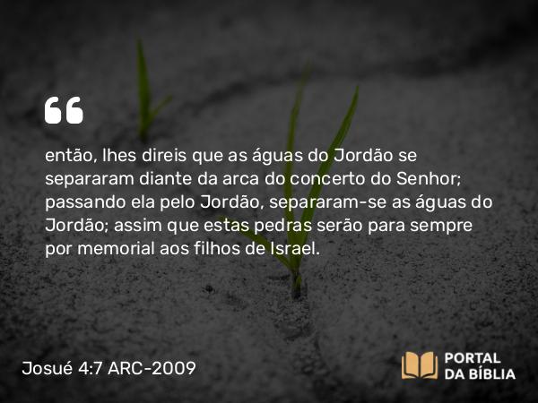 Josué 4:7 ARC-2009 - então, lhes direis que as águas do Jordão se separaram diante da arca do concerto do Senhor; passando ela pelo Jordão, separaram-se as águas do Jordão; assim que estas pedras serão para sempre por memorial aos filhos de Israel.