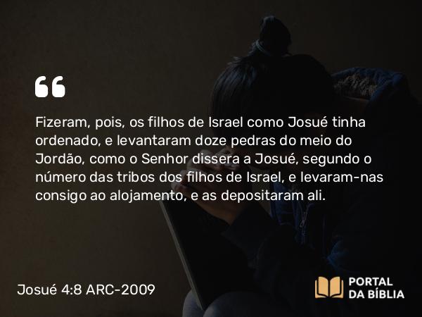 Josué 4:8 ARC-2009 - Fizeram, pois, os filhos de Israel como Josué tinha ordenado, e levantaram doze pedras do meio do Jordão, como o Senhor dissera a Josué, segundo o número das tribos dos filhos de Israel, e levaram-nas consigo ao alojamento, e as depositaram ali.