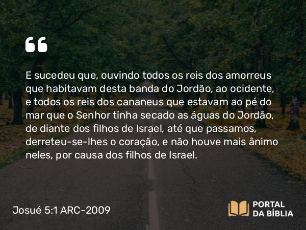 Josué 5:1 ARC-2009 - E sucedeu que, ouvindo todos os reis dos amorreus que habitavam desta banda do Jordão, ao ocidente, e todos os reis dos cananeus que estavam ao pé do mar que o Senhor tinha secado as águas do Jordão, de diante dos filhos de Israel, até que passamos, derreteu-se-lhes o coração, e não houve mais ânimo neles, por causa dos filhos de Israel.