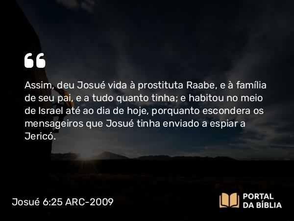 Josué 6:25 ARC-2009 - Assim, deu Josué vida à prostituta Raabe, e à família de seu pai, e a tudo quanto tinha; e habitou no meio de Israel até ao dia de hoje, porquanto escondera os mensageiros que Josué tinha enviado a espiar a Jericó.