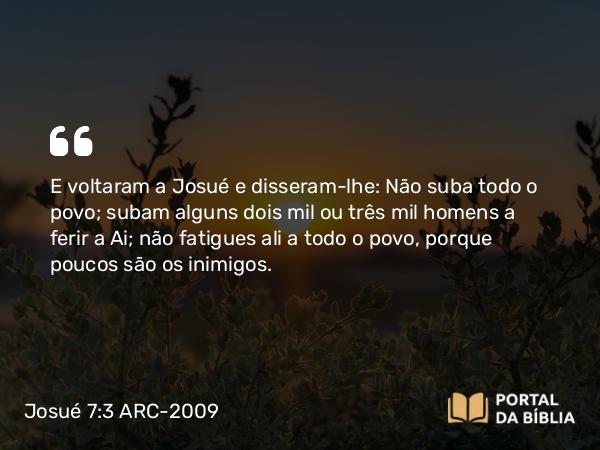 Josué 7:3 ARC-2009 - E voltaram a Josué e disseram-lhe: Não suba todo o povo; subam alguns dois mil ou três mil homens a ferir a Ai; não fatigues ali a todo o povo, porque poucos são os inimigos.