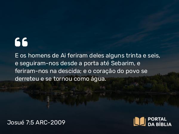 Josué 7:5 ARC-2009 - E os homens de Ai feriram deles alguns trinta e seis, e seguiram-nos desde a porta até Sebarim, e feriram-nos na descida; e o coração do povo se derreteu e se tornou como água.