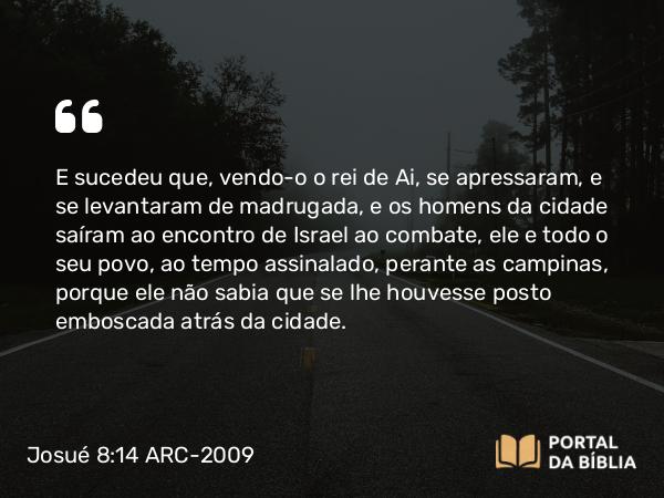 Josué 8:14 ARC-2009 - E sucedeu que, vendo- o o rei de Ai, se apressaram, e se levantaram de madrugada, e os homens da cidade saíram ao encontro de Israel ao combate, ele e todo o seu povo, ao tempo assinalado, perante as campinas, porque ele não sabia que se lhe houvesse posto emboscada atrás da cidade.