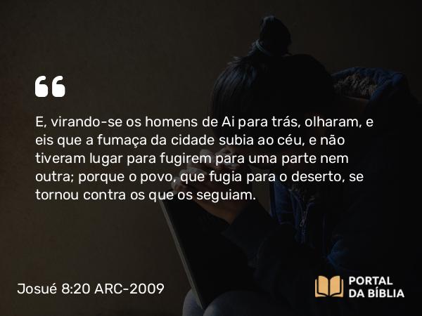 Josué 8:20 ARC-2009 - E, virando-se os homens de Ai para trás, olharam, e eis que a fumaça da cidade subia ao céu, e não tiveram lugar para fugirem para uma parte nem outra; porque o povo, que fugia para o deserto, se tornou contra os que os seguiam.