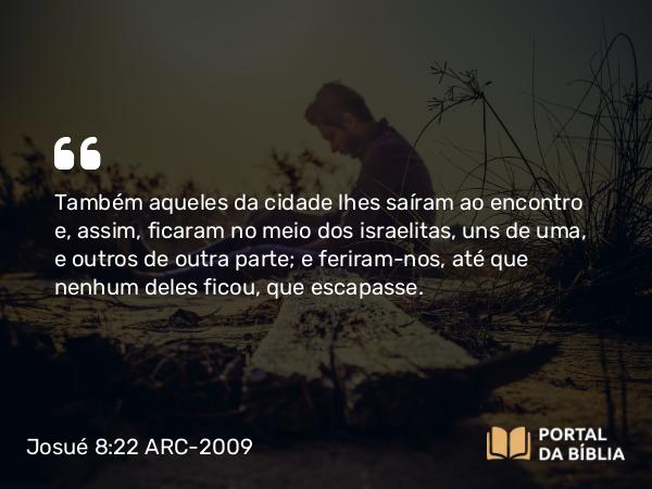 Josué 8:22 ARC-2009 - Também aqueles da cidade lhes saíram ao encontro e, assim, ficaram no meio dos israelitas, uns de uma, e outros de outra parte; e feriram-nos, até que nenhum deles ficou, que escapasse.