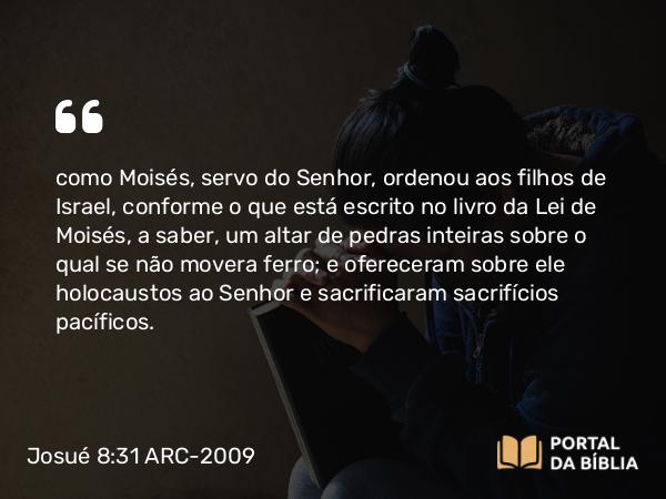 Josué 8:31 ARC-2009 - como Moisés, servo do Senhor, ordenou aos filhos de Israel, conforme o que está escrito no livro da Lei de Moisés, a saber, um altar de pedras inteiras sobre o qual se não movera ferro; e ofereceram sobre ele holocaustos ao Senhor e sacrificaram sacrifícios pacíficos.