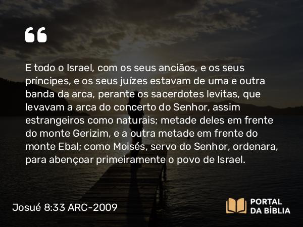 Josué 8:33 ARC-2009 - E todo o Israel, com os seus anciãos, e os seus príncipes, e os seus juízes estavam de uma e outra banda da arca, perante os sacerdotes levitas, que levavam a arca do concerto do Senhor, assim estrangeiros como naturais; metade deles em frente do monte Gerizim, e a outra metade em frente do monte Ebal; como Moisés, servo do Senhor, ordenara, para abençoar primeiramente o povo de Israel.