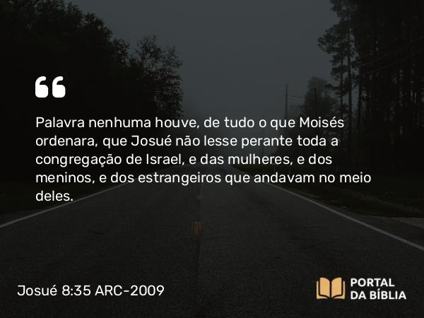 Josué 8:35 ARC-2009 - Palavra nenhuma houve, de tudo o que Moisés ordenara, que Josué não lesse perante toda a congregação de Israel, e das mulheres, e dos meninos, e dos estrangeiros que andavam no meio deles.