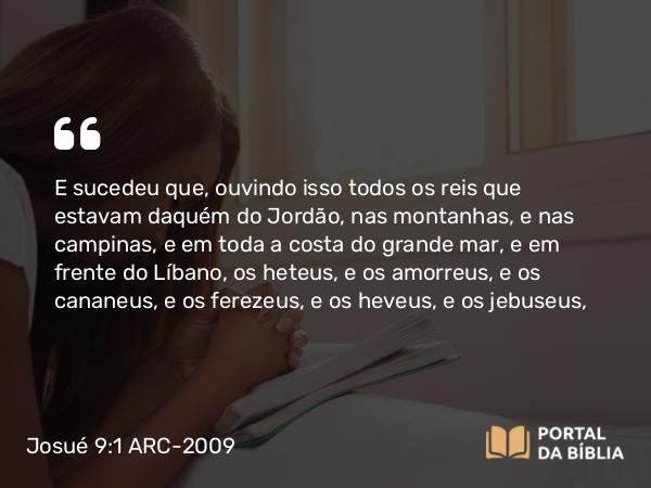 Josué 9:1 ARC-2009 - E sucedeu que, ouvindo isso todos os reis que estavam daquém do Jordão, nas montanhas, e nas campinas, e em toda a costa do grande mar, e em frente do Líbano, os heteus, e os amorreus, e os cananeus, e os ferezeus, e os heveus, e os jebuseus,