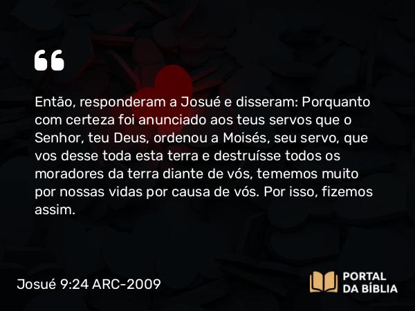 Josué 9:24 ARC-2009 - Então, responderam a Josué e disseram: Porquanto com certeza foi anunciado aos teus servos que o Senhor, teu Deus, ordenou a Moisés, seu servo, que vos desse toda esta terra e destruísse todos os moradores da terra diante de vós, tememos muito por nossas vidas por causa de vós. Por isso, fizemos assim.