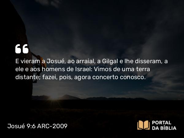 Josué 9:6 ARC-2009 - E vieram a Josué, ao arraial, a Gilgal e lhe disseram, a ele e aos homens de Israel: Vimos de uma terra distante; fazei, pois, agora concerto conosco.