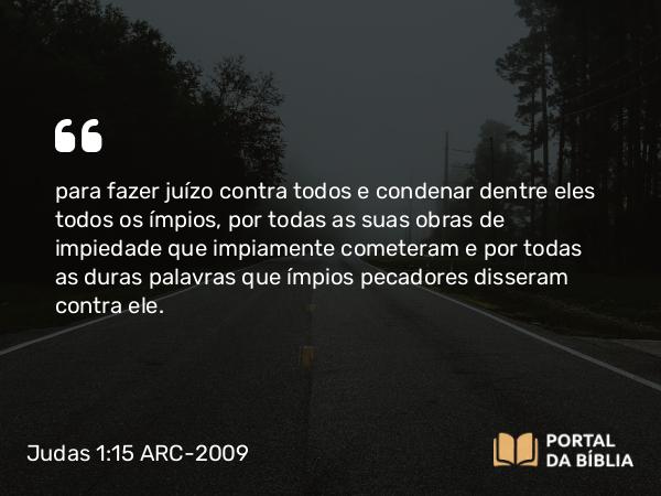 Judas 1:15 ARC-2009 - para fazer juízo contra todos e condenar dentre eles todos os ímpios, por todas as suas obras de impiedade que impiamente cometeram e por todas as duras palavras que ímpios pecadores disseram contra ele.