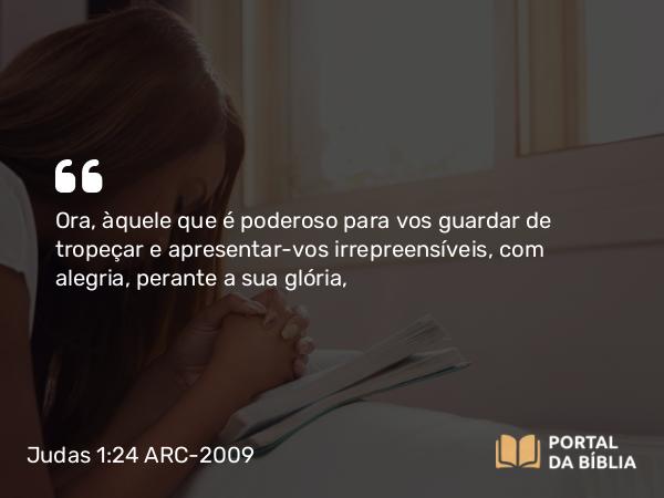 Judas 1:24 ARC-2009 - Ora, àquele que é poderoso para vos guardar de tropeçar e apresentar-vos irrepreensíveis, com alegria, perante a sua glória,