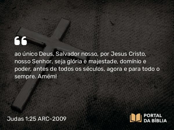 Judas 1:25 ARC-2009 - ao único Deus, Salvador nosso, por Jesus Cristo, nosso Senhor, seja glória e majestade, domínio e poder, antes de todos os séculos, agora e para todo o sempre. Amém!