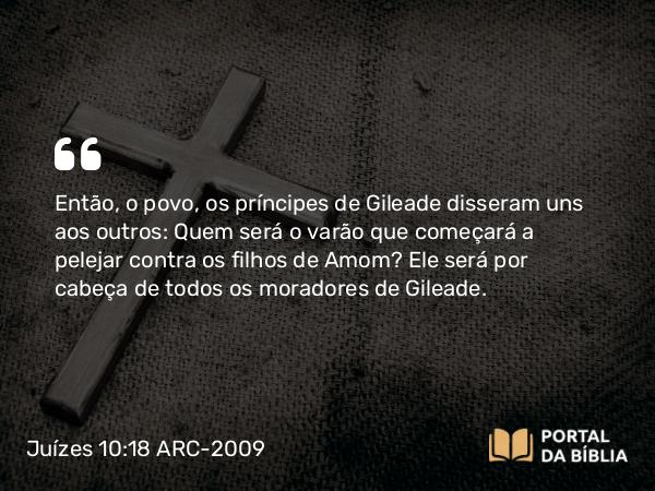 Juízes 10:18 ARC-2009 - Então, o povo, os príncipes de Gileade disseram uns aos outros: Quem será o varão que começará a pelejar contra os filhos de Amom? Ele será por cabeça de todos os moradores de Gileade.