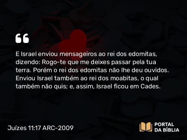 Juízes 11:17 ARC-2009 - E Israel enviou mensageiros ao rei dos edomitas, dizendo: Rogo-te que me deixes passar pela tua terra. Porém o rei dos edomitas não lhe deu ouvidos. Enviou Israel também ao rei dos moabitas, o qual também não quis; e, assim, Israel ficou em Cades.