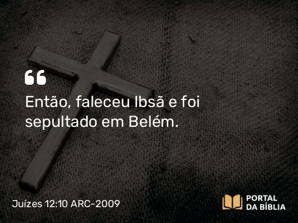 Juízes 12:10 ARC-2009 - Então, faleceu Ibsã e foi sepultado em Belém.