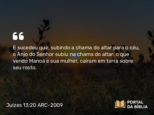 Juízes 13:20 ARC-2009 - E sucedeu que, subindo a chama do altar para o céu, o Anjo do Senhor subiu na chama do altar; o que vendo Manoá e sua mulher, caíram em terra sobre seu rosto.